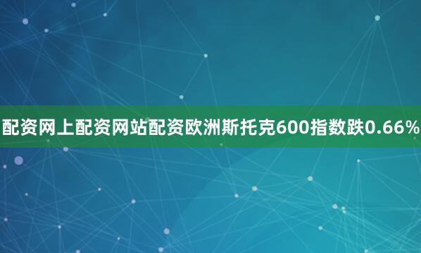 配资网上配资网站配资欧洲斯托克600指数跌0.66%