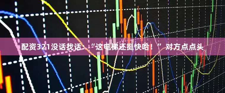 配资321没话找话：“这电梯还挺快哈！” 对方点点头