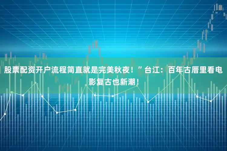 股票配资开户流程简直就是完美秋夜！”台江：百年古厝里看电影复古也新潮！