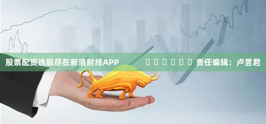 股票配资选股尽在新浪财经APP            						责任编辑：卢昱君