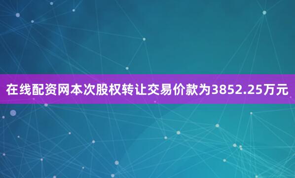 在线配资网本次股权转让交易价款为3852.25万元