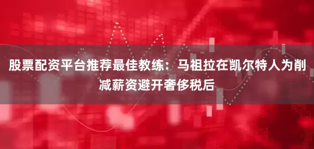 股票配资平台推荐最佳教练：马祖拉在凯尔特人为削减薪资避开奢侈税后