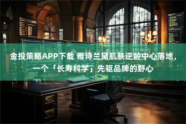 金投策略APP下载 雅诗兰黛肌肤逆龄中心落地，一个「长寿科学」先驱品牌的野心