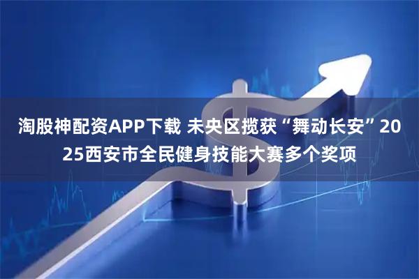 淘股神配资APP下载 未央区揽获“舞动长安”2025西安市全民健身技能大赛多个奖项