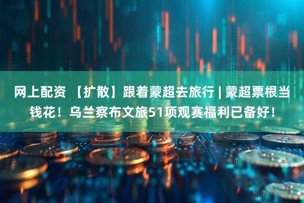 网上配资 【扩散】跟着蒙超去旅行 | 蒙超票根当钱花！乌兰察布文旅51项观赛福利已备好！