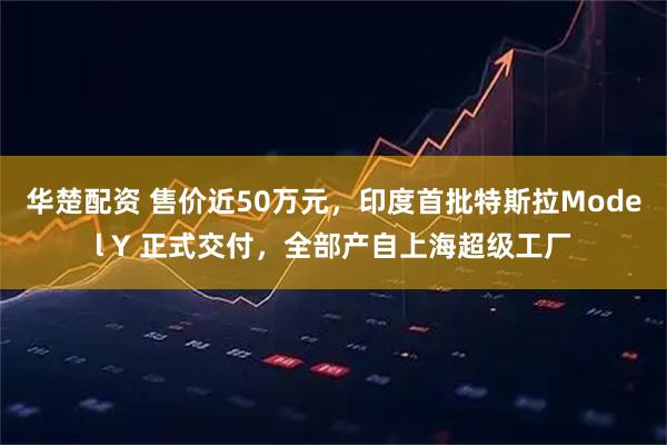 华楚配资 售价近50万元，印度首批特斯拉Model Y 正式交付，全部产自上海超级工厂