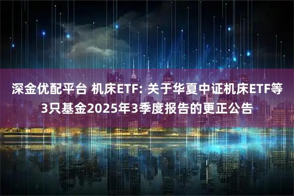 深金优配平台 机床ETF: 关于华夏中证机床ETF等3只基金2025年3季度报告的更正公告