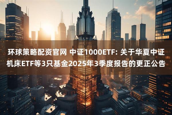 环球策略配资官网 中证1000ETF: 关于华夏中证机床ETF等3只基金2025年3季度报告的更正公告