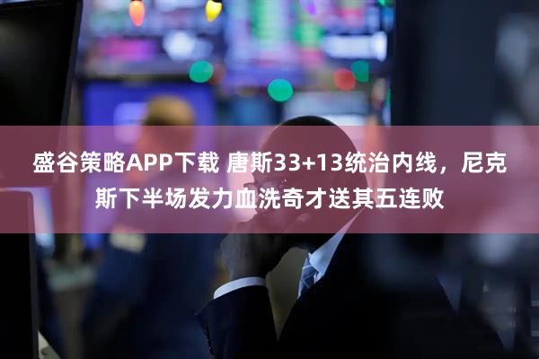 盛谷策略APP下载 唐斯33+13统治内线，尼克斯下半场发力血洗奇才送其五连败