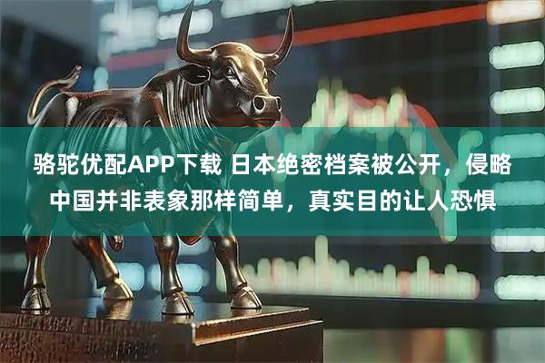 骆驼优配APP下载 日本绝密档案被公开，侵略中国并非表象那样简单，真实目的让人恐惧