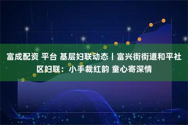 富成配资 平台 基层妇联动态丨富兴街街道和平社区妇联：小手裁红韵 童心寄深情