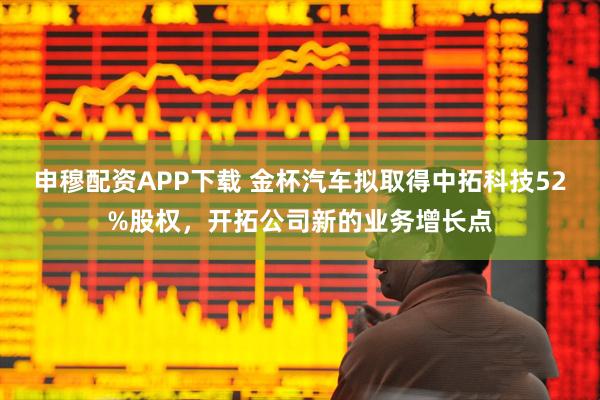 申穆配资APP下载 金杯汽车拟取得中拓科技52%股权，开拓公司新的业务增长点