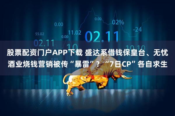 股票配资门户APP下载 盛达系借钱保皇台、无忧酒业烧钱营销被传“暴雷”？“7日CP”各自求生
