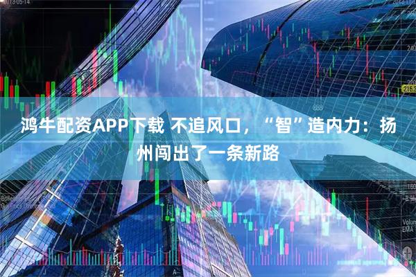 鸿牛配资APP下载 不追风口，“智”造内力：扬州闯出了一条新路