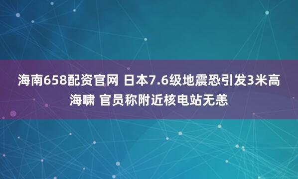 海南658配资官网 日本7.6级地震恐引发3米高海啸 官员称附近核电站无恙
