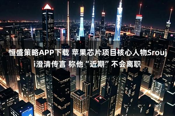 恒盛策略APP下载 苹果芯片项目核心人物Srouji澄清传言 称他“近期”不会离职