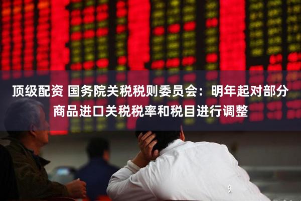 顶级配资 国务院关税税则委员会：明年起对部分商品进口关税税率和税目进行调整