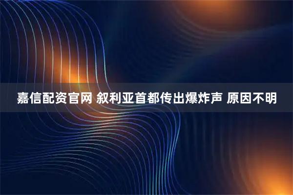 嘉信配资官网 叙利亚首都传出爆炸声 原因不明