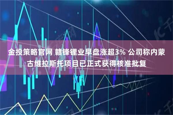 金投策略官网 赣锋锂业早盘涨超3% 公司称内蒙古维拉斯托项目已正式获得核准批复