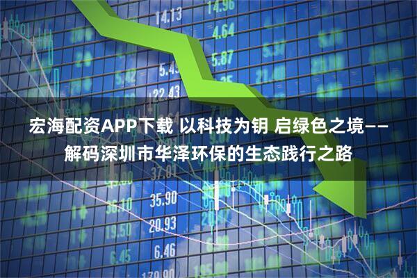 宏海配资APP下载 以科技为钥 启绿色之境——解码深圳市华泽环保的生态践行之路