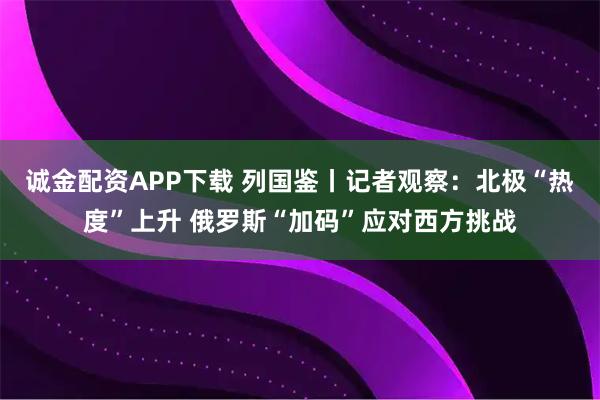 诚金配资APP下载 列国鉴丨记者观察：北极“热度”上升 俄罗斯“加码”应对西方挑战