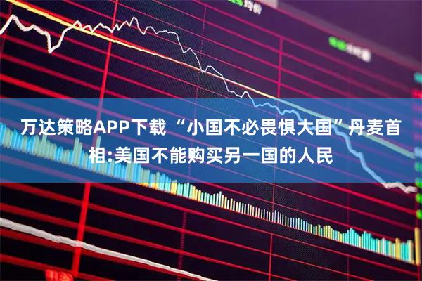 万达策略APP下载 “小国不必畏惧大国”丹麦首相:美国不能购买另一国的人民