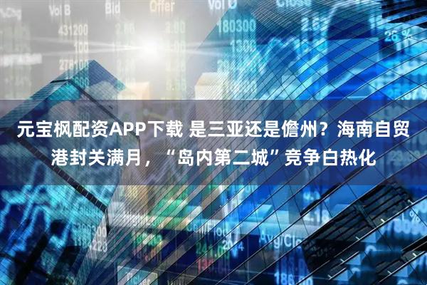 元宝枫配资APP下载 是三亚还是儋州？海南自贸港封关满月，“岛内第二城”竞争白热化