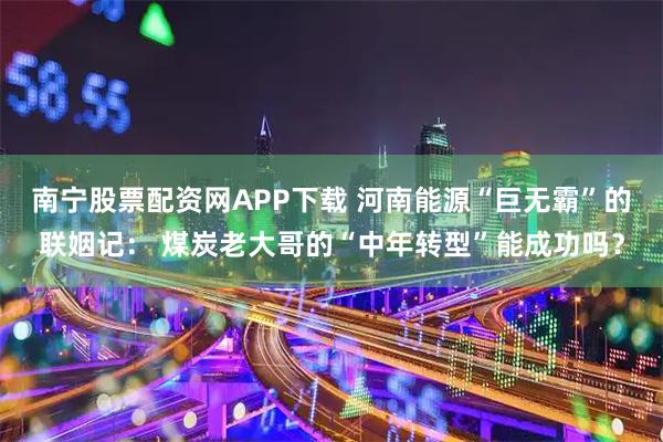 南宁股票配资网APP下载 河南能源“巨无霸”的联姻记： 煤炭老大哥的“中年转型”能成功吗？