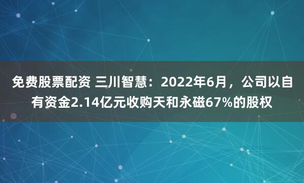 免费股票配资 三川智慧：2022年6月，公司以自有资金2.14亿元收购天和永磁67%的股权