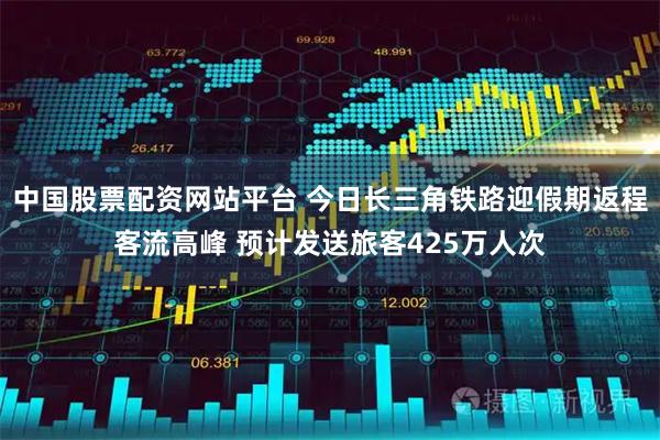 中国股票配资网站平台 今日长三角铁路迎假期返程客流高峰 预计发送旅客425万人次