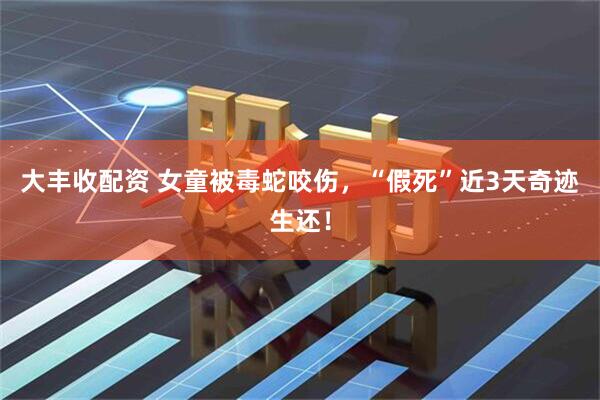 大丰收配资 女童被毒蛇咬伤，“假死”近3天奇迹生还！