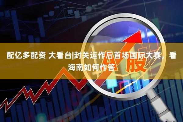 配亿多配资 大看台|封关运作后首场国际大赛，看海南如何作答