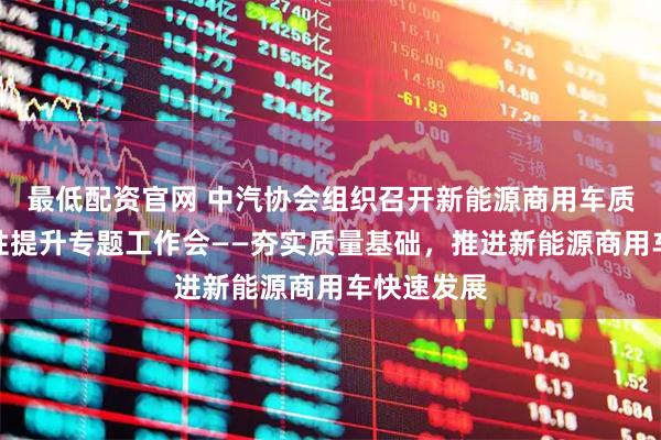 最低配资官网 中汽协会组织召开新能源商用车质量和可靠性提升专题工作会——夯实质量基础，推进新能源商用车快速发展