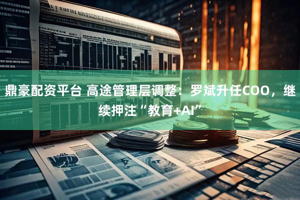 鼎豪配资平台 高途管理层调整：罗斌升任COO，继续押注“教育+AI”