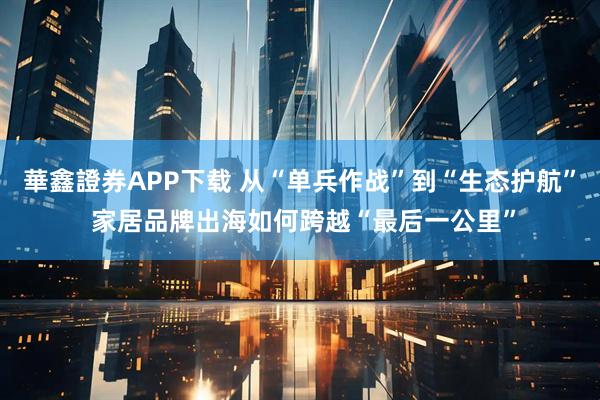 華鑫證券APP下载 从“单兵作战”到“生态护航” 家居品牌出海如何跨越“最后一公里”